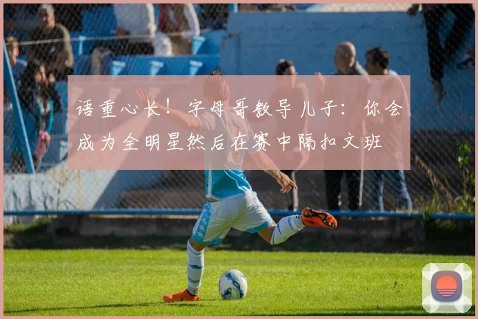 语重心长！字母哥教导儿子：你会成为全明星然后在赛中隔扣文班