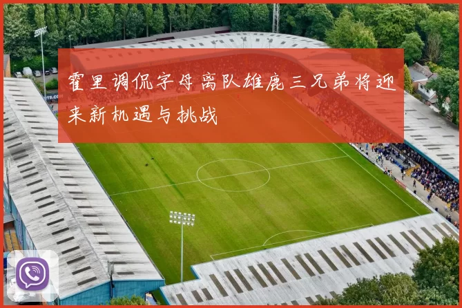 霍里调侃字母离队雄鹿三兄弟将迎来新机遇与挑战