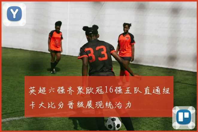 英超六强齐聚欧冠16强五队直通纽卡大比分晋级展现统治力