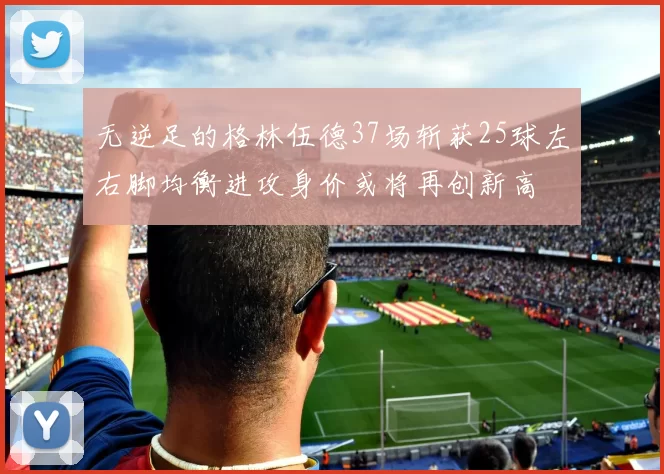 无逆足的格林伍德37场斩获25球左右脚均衡进攻身价或将再创新高